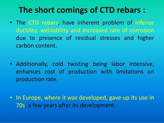 The short comings of CTD rebars :
• The CTD rebars, have inherent problem of inferior
ductility, weldability and increased rate of corrosion
due to presence of residual stresses and higher
carbon content.
• Additionally, cold twisting being labor intensive,
• Additionally, cold twisting being labor intensive,
enhances cost of production with limitations on
production rate.
• In Europe, where it was developed, gave up its use in
70s, a few years after its development.
 
