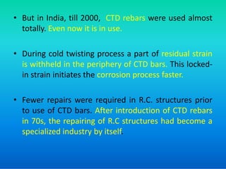 • But in India, till 2000, CTD rebars were used almost
totally. Even now it is in use.
• During cold twisting process a part of residual strain
is withheld in the periphery of CTD bars. This locked-
in strain initiates the corrosion process faster.
• Fewer repairs were required in R.C. structures prior
to use of CTD bars. After introduction of CTD rebars
in 70s, the repairing of R.C structures had become a
specialized industry by itself.
 