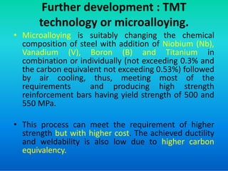 Further development : TMT
technology or microalloying.
• Microalloying is suitably changing the chemical
composition of steel with addition of Niobium (Nb),
Vanadium (V), Boron (B) and Titanium in
combination or individually (not exceeding 0.3% and
the carbon equivalent not exceeding 0.53%) followed
by air cooling, thus, meeting most of the
requirements and producing high strength
requirements and producing high strength
reinforcement bars having yield strength of 500 and
550 MPa.
• This process can meet the requirement of higher
strength but with higher cost. The achieved ductility
and weldability is also low due to higher carbon
equivalency.
 