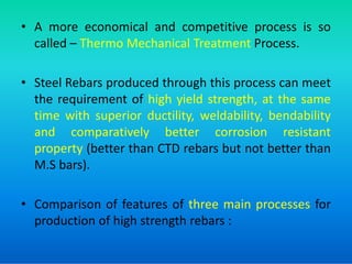 • A more economical and competitive process is so
called – Thermo Mechanical Treatment Process.
• Steel Rebars produced through this process can meet
the requirement of high yield strength, at the same
time with superior ductility, weldability, bendability
and comparatively better corrosion resistant
and comparatively better corrosion resistant
property (better than CTD rebars but not better than
M.S bars).
• Comparison of features of three main processes for
production of high strength rebars :
 