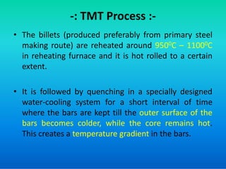-: TMT Process :-
• The billets (produced preferably from primary steel
making route) are reheated around 9500C – 11000C
in reheating furnace and it is hot rolled to a certain
extent.
• It is followed by quenching in a specially designed
water-cooling system for a short interval of time
where the bars are kept till the outer surface of the
bars becomes colder, while the core remains hot.
This creates a temperature gradient in the bars.
 