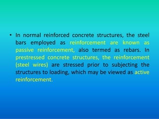 • In normal reinforced concrete structures, the steel
bars employed as reinforcement are known as
passive reinforcement, also termed as rebars. In
prestressed concrete structures, the reinforcement
prestressed concrete structures, the reinforcement
(steel wires) are stressed prior to subjecting the
structures to loading, which may be viewed as active
reinforcement.
 