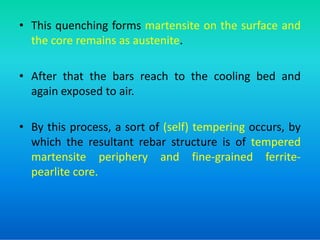 • This quenching forms martensite on the surface and
the core remains as austenite.
• After that the bars reach to the cooling bed and
again exposed to air.
• By this process, a sort of (self) tempering occurs, by
• By this process, a sort of (self) tempering occurs, by
which the resultant rebar structure is of tempered
martensite periphery and fine-grained ferrite-
pearlite core.
 