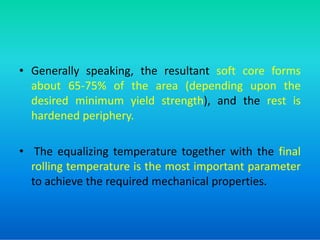• Generally speaking, the resultant soft core forms
about 65-75% of the area (depending upon the
desired minimum yield strength), and the rest is
hardened periphery.
hardened periphery.
• The equalizing temperature together with the final
rolling temperature is the most important parameter
to achieve the required mechanical properties.
 