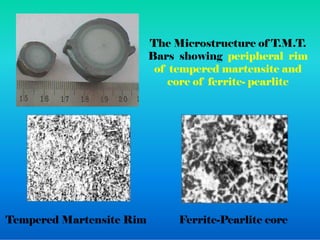The Microstructure of T.M.T.
Bars showing peripheral rim
of tempered martensite and
core of ferrite- pearlite
Tempered Martensite Rim Ferrite-Pearlite core
 
