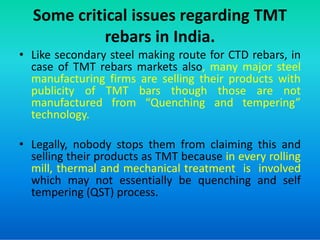 Some critical issues regarding TMT
rebars in India.
• Like secondary steel making route for CTD rebars, in
case of TMT rebars markets also, many major steel
manufacturing firms are selling their products with
publicity of TMT bars though those are not
manufactured from “Quenching and tempering”
technology.
technology.
• Legally, nobody stops them from claiming this and
selling their products as TMT because in every rolling
mill, thermal and mechanical treatment is involved
which may not essentially be quenching and self
tempering (QST) process.
 