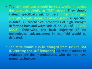• The civil engineers should be very careful in buying
the products blindly as TMT rebars. They should
instead specifically ask for bars in terms of yield
strength, tensile strength and elongation as specified
in table 3 : Mechanical properties of high strength
deformed bars and wires vide cl. no.- 8.1 of IS : 1786
(2008). Otherwise, the basic objective of the
technological advancement in the field would be
technological advancement in the field would be
defeated.
• The term should also be changed from TMT to QST
(Quenching and Self Tempering) so that it cannot be
exploited by the manufactures who do not have
proper technology.
 