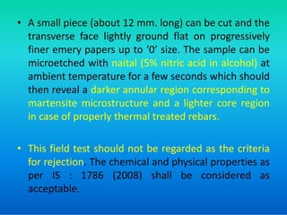 • A small piece (about 12 mm. long) can be cut and the
transverse face lightly ground flat on progressively
finer emery papers up to ‘0’ size. The sample can be
microetched with naital (5% nitric acid in alcohol) at
ambient temperature for a few seconds which should
then reveal a darker annular region corresponding to
martensite microstructure and a lighter core region
martensite microstructure and a lighter core region
in case of properly thermal treated rebars.
• This field test should not be regarded as the criteria
for rejection. The chemical and physical properties as
per IS : 1786 (2008) shall be considered as
acceptable.
 