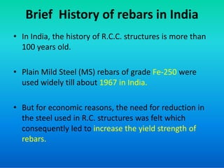 Brief History of rebars in India
• In India, the history of R.C.C. structures is more than
100 years old.
• Plain Mild Steel (MS) rebars of grade Fe-250 were
used widely till about 1967 in India.
used widely till about 1967 in India.
• But for economic reasons, the need for reduction in
the steel used in R.C. structures was felt which
consequently led to increase the yield strength of
rebars.
 