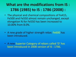 What are the modifications from IS :
1786 (1985) to IS : 1786 (2008) :
• The physical and chemical compositions of Fe415,
Fe500 and Fe550 almost remain unchanged, except
elongation % for Fe550 has been increased to
10.00% from 8.0%.
• A new grade of higher strength rebar, Fe600 has
been introduced.
• A new Superior Category of rebars called ‘D’ has
been introduced in 2008 version of IS : 1786.
 