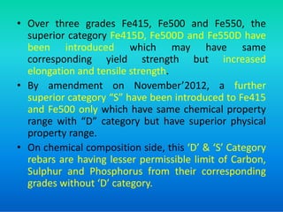 • Over three grades Fe415, Fe500 and Fe550, the
superior category Fe415D, Fe500D and Fe550D have
been introduced which may have same
corresponding yield strength but increased
elongation and tensile strength.
• By amendment on November’2012, a further
superior category “S” have been introduced to Fe415
and Fe500 only which have same chemical property
and Fe500 only which have same chemical property
range with “D” category but have superior physical
property range.
• On chemical composition side, this ‘D’ & ‘S’ Category
rebars are having lesser permissible limit of Carbon,
Sulphur and Phosphorus from their corresponding
grades without ‘D’ category.
 