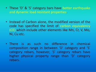 • These ‘D’ & ‘S’ category bars have better earthquake
and dynamic load resistant properties.
• Instead of Carbon alone, the modified version of the
code has specified the limit of carbon equivalency
(CE) which include other elements like Mn, Cr, V, Mo,
Ni, Cu etc.
Ni, Cu etc.
• There is as such no difference in chemical
composition range in between ‘D’ category and ‘S’
category rebars, however, ‘S’ category rebars have
higher physical property range than ‘D’ category
rebars.
 