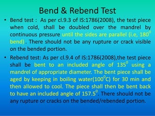 Bend & Rebend Test
• Bend test : As per cl.9.3 of IS:1786(2008), the test piece
when cold, shall be doubled over the mandrel by
continuous pressure until the sides are parallel (i.e, 180
0
bend) . There should not be any rupture or crack visible
on the bended portion.
• Rebend test: As per cl.9.4 of IS:1786(2008),the test piece
• Rebend test: As per cl.9.4 of IS:1786(2008),the test piece
shall be bent to an included angle of 135
0
using a
mandrel of appropriate diameter. The bent piece shall be
aged by keeping in boiling water(100
0
C) for 30 min and
then allowed to cool. The piece shall then be bent back
to have an included angle of 157.5
0
. There should not be
any rupture or cracks on the bended/rebended portion.
 