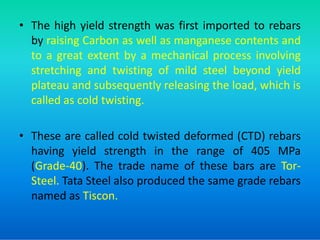 • The high yield strength was first imported to rebars
by raising Carbon as well as manganese contents and
to a great extent by a mechanical process involving
stretching and twisting of mild steel beyond yield
plateau and subsequently releasing the load, which is
called as cold twisting.
• These are called cold twisted deformed (CTD) rebars
having yield strength in the range of 405 MPa
(Grade-40). The trade name of these bars are Tor-
Steel. Tata Steel also produced the same grade rebars
named as Tiscon.
 