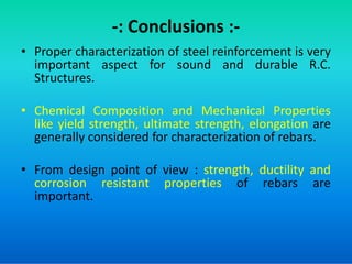 -: Conclusions :-
• Proper characterization of steel reinforcement is very
important aspect for sound and durable R.C.
Structures.
• Chemical Composition and Mechanical Properties
like yield strength, ultimate strength, elongation are
generally considered for characterization of rebars.
generally considered for characterization of rebars.
• From design point of view : strength, ductility and
corrosion resistant properties of rebars are
important.
 