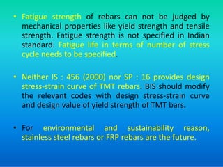 • Fatigue strength of rebars can not be judged by
mechanical properties like yield strength and tensile
strength. Fatigue strength is not specified in Indian
standard. Fatigue life in terms of number of stress
cycle needs to be specified.
• Neither IS : 456 (2000) nor SP : 16 provides design
stress-strain curve of TMT rebars. BIS should modify
stress-strain curve of TMT rebars. BIS should modify
the relevant codes with design stress-strain curve
and design value of yield strength of TMT bars.
• For environmental and sustainability reason,
stainless steel rebars or FRP rebars are the future.
 