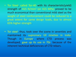 • Tor Steel, called Tor-40 with its characteristic(yield)
strength of 415 N/mm2 (or 415 MPa) proved to be
much economical than conventional mild steel as the
weight of steel reinforcement could be reduced to a
great extent for same design loads, due to almost
65% higher strength.
• Tor steel, thus, took over the scene in seventies and
maintained its supremacy till nineties in India.
Though in Europe, where CTD process was
developed, gave up its use in 70s, because of the
inherent technical deficiencies of CTD rebars.
 