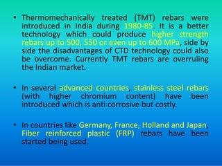 • Thermomechanically treated (TMT) rebars were
introduced in India during 1980-85. It is a better
technology which could produce higher strength
rebars up to 500, 550 or even up to 600 MPa, side by
side the disadvantages of CTD technology could also
be overcome. Currently TMT rebars are overruling
the Indian market.
• In several advanced countries, stainless steel rebars
• In several advanced countries, stainless steel rebars
(with higher chromium content) have been
introduced which is anti corrosive but costly.
• In countries like Germany, France, Holland and Japan,
Fiber reinforced plastic (FRP) rebars have been
started being used.
 
