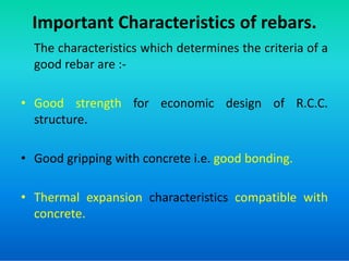 Important Characteristics of rebars.
The characteristics which determines the criteria of a
good rebar are :-
• Good strength for economic design of R.C.C.
structure.
• Good gripping with concrete i.e. good bonding.
• Thermal expansion characteristics compatible with
concrete.
 