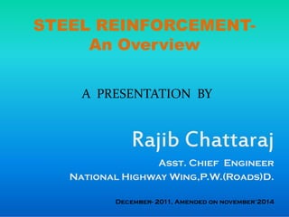STEEL REINFORCEMENT-
An Overview
A PRESENTATION BY
Rajib Chattaraj
Asst. Chief Engineer
National Highway Wing,P.W.(Roads)D.
December- 2011, Amended on november’2014
 