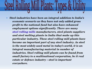  Steel industries have been an integral addition to India’s 
economic scenario as they have not only added gross 
profit to the national fund but also have enhanced 
employment options significantly. There are many 
steel rolling mills manufacturers, steel plants suppliers 
and steel melting plants in India that make up this 
particular industry. These steel rolling mill plants have 
become an important part of any steel industry. As steel 
is the most widely used metal in today’s world, it is an 
integral manufacturing material in number of 
industries. Steel rolling mill plants can be found from 
small factory to a multinational corporation, be it real 
estate or defence industry – steel is important 
everywhere.
 