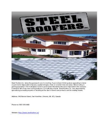 Steel Roofers Inc. takes the guesswork out of re-roofing. If you've been thinking about upgrading to metal
or just tired of disposable temporary asphalt shingles, there is no better time and place. Metal roofing is
gaining popularity in the marketplace and for good reason Manufacturers have responded to the increase
in demand with many new roofing products in a multitude of styles. Steel Roofers Inc. has responded by
specializing as leading experts in installing all the best of these new products and the leading brands.

Address:-942 Barton Street, East Hamilton, Ontario, L8L 3C5, Canada

Phone no:-905-545-5480

Website:-http://www.steelroofers.ca/

 