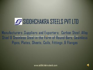 Manufacturers ,Suppliers and Exporters: Carbon Steel ,Alloy
Steel & Stainless Steel in the Form of Round Bars, Seamless
Pipes, Plates, Sheets, Coils, Fittings ,& Flanges
www.siddhchakrasteels.com
 