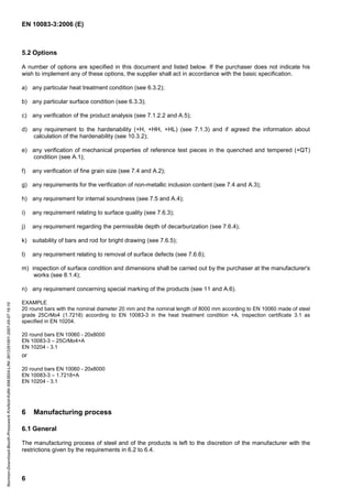 EN 10083-3:2006 (E)
6
5.2 Options
A number of options are specified in this document and listed below. If the purchaser does not indicate his
wish to implement any of these options, the supplier shall act in accordance with the basic specification.
a) any particular heat treatment condition (see 6.3.2);
b) any particular surface condition (see 6.3.3);
c) any verification of the product analysis (see 7.1.2.2 and A.5);
d) any requirement to the hardenability (+H, +HH, +HL) (see 7.1.3) and if agreed the information about
calculation of the hardenability (see 10.3.2);
e) any verification of mechanical properties of reference test pieces in the quenched and tempered (+QT)
condition (see A.1);
f) any verification of fine grain size (see 7.4 and A.2);
g) any requirements for the verification of non-metallic inclusion content (see 7.4 and A.3);
h) any requirement for internal soundness (see 7.5 and A.4);
i) any requirement relating to surface quality (see 7.6.3);
j) any requirement regarding the permissible depth of decarburization (see 7.6.4);
k) suitability of bars and rod for bright drawing (see 7.6.5);
l) any requirement relating to removal of surface defects (see 7.6.6);
m) inspection of surface condition and dimensions shall be carried out by the purchaser at the manufacturer's
works (see 8.1.4);
n) any requirement concerning special marking of the products (see 11 and A.6).
EXAMPLE
20 round bars with the nominal diameter 20 mm and the nominal length of 8000 mm according to EN 10060 made of steel
grade 25CrMo4 (1.7218) according to EN 10083-3 in the heat treatment condition +A, inspection certificate 3.1 as
specified in EN 10204.
20 round bars EN 10060 - 20x8000
EN 10083-3 – 25CrMo4+A
EN 10204 - 3.1
or
20 round bars EN 10060 - 20x8000
EN 10083-3 – 1.7218+A
EN 10204 - 3.1
6 Manufacturing process
6.1 General
The manufacturing process of steel and of the products is left to the discretion of the manufacturer with the
restrictions given by the requirements in 6.2 to 6.4.
Normen-Download-Beuth-Presswerk
Krefeld-KdNr.6963824-LfNr.3613261001-2007-05-07
16:10
w
w
w
.
b
z
f
x
w
.
c
o
m
 
