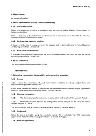 EN 10083-3:2006 (E)
7
6.2 Deoxidation
All steels shall be killed.
6.3 Heat treatment and surface condition at delivery
6.3.1 Untreated condition
Unless otherwise agreed at the time of enquiry and order, the products shall be delivered in the untreated, i.e.
hot worked, condition.
NOTE Depending on the product shape and dimensions, not all steel grades can be delivered in the hot worked
untreated condition (e.g. steel grade 30CrNiMo8).
6.3.2 Particular heat treatment condition
If so agreed at the time of enquiry and order, the products shall be delivered in one of the heat-treatment
conditions given in Table 1, lines 3 to 6.
6.3.3 Particular surface condition
If so agreed at the time of enquiry and order, the products shall be delivered with one of the particular surface
conditions given in Table 2, lines 3 to 7.
6.4 Cast separation
The products shall be delivered separated by cast.
7 Requirements
7.1 Chemical composition, hardenability and mechanical properties
7.1.1 General
Table 1 shows the combinations of usual heat-treatment conditions at delivery, product forms and
requirements as specified in Tables 3 to 8.
Except where the steels are ordered in the quenched and tempered condition, the steels may be supplied with
or without hardenability requirements (see Table 1, columns 8 and 9).
7.1.2 Chemical composition
7.1.2.1 The chemical composition determined by cast analysis shall comply with the values in Table 3.
7.1.2.2 Permissible deviations between the limiting values for cast analysis and the values for product
analysis are given in Table 4.
The product analysis shall be carried out when specified at the time of the order (see A.5).
7.1.3 Hardenability
Where the steel is ordered by using the symbols for normal (+H) or restricted (+HL, +HH) hardenability
requirements, the hardenability values given in Table 5 or Table 6 shall apply.
7.1.4 Mechanical properties
Normen-Download-Beuth-Presswerk
Krefeld-KdNr.6963824-LfNr.3613261001-2007-05-07
16:10
w
w
w
.
b
z
f
x
w
.
c
o
m
 