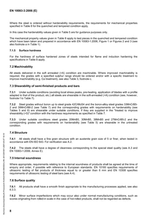 EN 10083-3:2006 (E)
8
Where the steel is ordered without hardenability requirements, the requirements for mechanical properties
specified in Table 8 for the quenched and tempered condition apply.
In this case the hardenability values given in Table 5 are for guidance purposes only.
The mechanical property values given in Table 8 apply to test pieces in the quenched and tempered condition
which have been taken and prepared in accordance with EN 10083-1:2006, Figure 1 or Figures 2 and 3 (see
also footnote a in Table 1).
7.1.5 Surface hardness
For the hardness of surface hardened zones of steels intended for flame and induction hardening the
specifications in Table 9 apply.
7.2 Machinability
All steels delivered in the soft annealed (+A) condition are machinable. Where improved machinability is
required, the grades with a specified sulphur range should be ordered and/or with a specific treatment to
improve machinability (e.g. Ca treatment), see also Table 3, footnote c.
7.3 Shearability of semi-finished products and bars
7.3.1 Under suitable conditions (avoiding local stress peaks, pre-heating, application of blades with a profile
adapted to that of the product, etc.) all steels are shearable in the soft-annealed (+A) condition (see, however,
footnote f to Table 7).
7.3.2 Steel grades without boron up to steel grade 42CrMoS4 and the boron-alloy steel grades 33MnCrB5-
2 and 39MnCrB6-2 (see Table 7) and the corresponding grades with requirements on hardenability (see
Tables 5 and 6) are shearable under suitable conditions, if they are supplied in the "treated to improve
shearability (+S)" condition with the hardness requirements as specified in Table 7.
7.3.3 Under suitable conditions steel grades 20MnB5, 30MnB5, 38MnB5 and 27MnCrB5-2 and the
corresponding grades with requirements on hardenability (see Table 5) are shearable in the untreated
condition.
7.4 Structure
7.4.1 All steels shall have a fine grain structure with an austenite grain size of 5 or finer, when tested in
accordance with EN ISO 643. For verification see A.2.
7.4.2 The steels shall have a degree of cleanness corresponding to the special steel quality (see A.3 and
EN 10083-1:2006, Annex E).
7.5 Internal soundness
Where appropriate, requirements relating to the internal soundness of products shall be agreed at the time of
enquiry and order, if possible with reference to European standards. EN 10160 specifies requirements of
ultrasonic testing of flat products of thickness equal to or greater than 6 mm and EN 10308 specifies
requirements of ultrasonic testing of steel bars (see A.4).
7.6 Surface quality
7.6.1 All products shall have a smooth finish appropriate to the manufacturing processes applied, see also
6.3.3.
7.6.2 Minor surface imperfections which may occur also under normal manufacturing conditions, such as
scores originating from rolled-in scale in the case of hot-rolled products, shall not be regarded as defects.
Normen-Download-Beuth-Presswerk
Krefeld-KdNr.6963824-LfNr.3613261001-2007-05-07
16:10
w
w
w
.
b
z
f
x
w
.
c
o
m
 