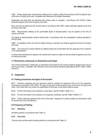 EN 10083-3:2006 (E)
9
7.6.3 Where appropriate, requirements relating to the surface quality of the products shall be agreed upon
at the time of enquiry and order, if possible with reference to European Standards.
Sheet/plate and wide flats are delivered with surface class A, subclass 1 according to EN 10163-2 unless
otherwise agreed at the time of enquiry and order.
Bars and rods are delivered with surface class A according to EN 10221 unless otherwise agreed at the time
of enquiry and order.
7.6.4 Requirements relating to the permissible depth of decarburization may be agreed at the time of
enquiry and order.
The depth of decarburization shall be determined in accordance with the micrographic method specified in
EN ISO 3887.
7.6.5 If suitability of bars and rods for bright drawing is required, this shall be agreed at the time of enquiry
and order.
7.6.6 The removal of surface defects by welding shall only be permitted with the approval of the customer
or his representative.
If surface discontinuities are repaired, the method and maximum depth of removal shall be agreed at the time
of enquiry and order.
7.7 Dimensions, tolerances on dimensions and shape
The nominal dimensions, tolerances on dimensions and shape for the product shall be agreed at the time of
enquiry and order, if possible, with reference to the dimensional standards applicable (see EN 10083-1:2006,
Annex D).
8 Inspection
8.1 Testing procedures and types of documents
8.1.1 Products complying with this document shall be ordered and delivered with one of the inspection
documents as specified in EN 10204. The type of document shall be agreed upon at the time of enquiry and
order. If the order does not contain any specification of this type, a test report shall be issued.
8.1.2 For the information to be included in a test report, see EN 10083-1:2006, 8.1.2.
8.1.3 For the information to be included in an inspection certificate, see EN 10083-1:2006 8.1.3.
8.1.4 Unless otherwise agreed at the time of the order, inspection of surface quality and dimensions shall
be carried out by the manufacturer.
8.2 Frequency of testing
8.2.1 Sampling
Sampling shall be in accordance with Table 10.
8.2.2 Test units
The test units and the extent of testing shall be in accordance with Table 10.
Normen-Download-Beuth-Presswerk
Krefeld-KdNr.6963824-LfNr.3613261001-2007-05-07
16:10
w
w
w
.
b
z
f
x
w
.
c
o
m
 