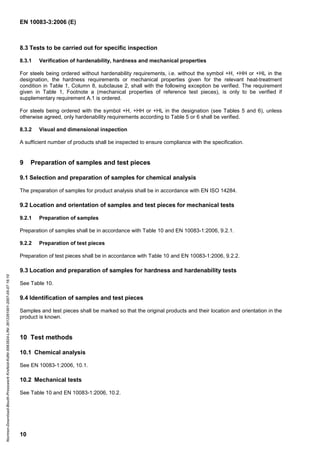 EN 10083-3:2006 (E)
10
8.3 Tests to be carried out for specific inspection
8.3.1 Verification of hardenability, hardness and mechanical properties
For steels being ordered without hardenability requirements, i.e. without the symbol +H, +HH or +HL in the
designation, the hardness requirements or mechanical properties given for the relevant heat-treatment
condition in Table 1, Column 8, subclause 2, shall with the following exception be verified. The requirement
given in Table 1, Footnote a (mechanical properties of reference test pieces), is only to be verified if
supplementary requirement A.1 is ordered.
For steels being ordered with the symbol +H, +HH or +HL in the designation (see Tables 5 and 6), unless
otherwise agreed, only hardenability requirements according to Table 5 or 6 shall be verified.
8.3.2 Visual and dimensional inspection
A sufficient number of products shall be inspected to ensure compliance with the specification.
9 Preparation of samples and test pieces
9.1 Selection and preparation of samples for chemical analysis
The preparation of samples for product analysis shall be in accordance with EN ISO 14284.
9.2 Location and orientation of samples and test pieces for mechanical tests
9.2.1 Preparation of samples
Preparation of samples shall be in accordance with Table 10 and EN 10083-1:2006, 9.2.1.
9.2.2 Preparation of test pieces
Preparation of test pieces shall be in accordance with Table 10 and EN 10083-1:2006, 9.2.2.
9.3 Location and preparation of samples for hardness and hardenability tests
See Table 10.
9.4 Identification of samples and test pieces
Samples and test pieces shall be marked so that the original products and their location and orientation in the
product is known.
10 Test methods
10.1 Chemical analysis
See EN 10083-1:2006, 10.1.
10.2 Mechanical tests
See Table 10 and EN 10083-1:2006, 10.2.
Normen-Download-Beuth-Presswerk
Krefeld-KdNr.6963824-LfNr.3613261001-2007-05-07
16:10
w
w
w
.
b
z
f
x
w
.
c
o
m
 