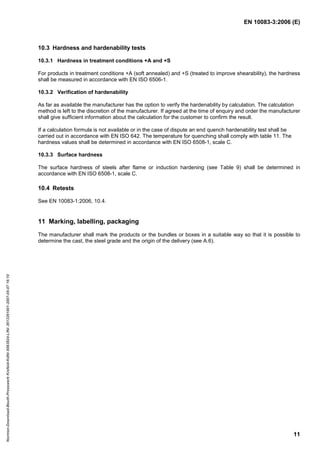 EN 10083-3:2006 (E)
11
10.3 Hardness and hardenability tests
10.3.1 Hardness in treatment conditions +A and +S
For products in treatment conditions +A (soft annealed) and +S (treated to improve shearability), the hardness
shall be measured in accordance with EN ISO 6506-1.
10.3.2 Verification of hardenability
As far as available the manufacturer has the option to verify the hardenability by calculation. The calculation
method is left to the discretion of the manufacturer. If agreed at the time of enquiry and order the manufacturer
shall give sufficient information about the calculation for the customer to confirm the result.
If a calculation formula is not available or in the case of dispute an end quench hardenability test shall be
carried out in accordance with EN ISO 642. The temperature for quenching shall comply with table 11. The
hardness values shall be determined in accordance with EN ISO 6508-1, scale C.
10.3.3 Surface hardness
The surface hardness of steels after flame or induction hardening (see Table 9) shall be determined in
accordance with EN ISO 6508-1, scale C.
10.4 Retests
See EN 10083-1:2006, 10.4.
11 Marking, labelling, packaging
The manufacturer shall mark the products or the bundles or boxes in a suitable way so that it is possible to
determine the cast, the steel grade and the origin of the delivery (see A.6).
Normen-Download-Beuth-Presswerk
Krefeld-KdNr.6963824-LfNr.3613261001-2007-05-07
16:10
w
w
w
.
b
z
f
x
w
.
c
o
m
 