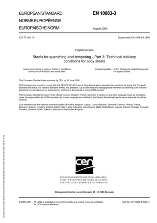 EUROPEANSTANDARD
NORMEEUROPÉENNE
EUROPÄISCHENORM
EN 10083-3
August 2006
ICS 77.140.10 Supersedes EN 10083-3:1995
English Version
Steels for quenching and tempering - Part 3: Technical delivery
conditions for alloy steels
Aciers pour trempe et revenu - Partie 3: Conditions
techniques de livraison des aciers alliés
Vergütungsstähle - Teil 3: Technische Lieferbedingungen
für legierte Stähle
This European Standard was approved by CEN on 30 June 2006.
CEN members are bound to comply with the CEN/CENELEC Internal Regulations which stipulate the conditions for giving this European
Standard the status of a national standard without any alteration. Up-to-date lists and bibliographical references concerning such national
standards may be obtained on application to the Central Secretariat or to any CEN member.
This European Standard exists in three official versions (English, French, German). A version in any other language made by translation
under the responsibility of a CEN member into its own language and notified to the Central Secretariat has the same status as the official
versions.
CEN members are the national standards bodies of Austria, Belgium, Cyprus, Czech Republic, Denmark, Estonia, Finland, France,
Germany, Greece, Hungary, Iceland, Ireland, Italy, Latvia, Lithuania, Luxembourg, Malta, Netherlands, Norway, Poland, Portugal, Romania,
Slovakia, Slovenia, Spain, Sweden, Switzerland and United Kingdom.
EUROPEAN COMMITTEE FOR STANDARDIZATION
COMITÉ EUROPÉEN DE NORMALISATION
EUROPÄISCHES KOMITEE FÜR NORMUNG
Management Centre: rue de Stassart, 36 B-1050 Brussels
© 2006 CEN All rights of exploitation in any form and by any means reserved worldwide
for CEN national Members.
Ref. No. EN 10083-3:2006: E
Normen-Download-Beuth-Presswerk
Krefeld-KdNr.6963824-LfNr.3613261001-2007-05-07
16:10
w
w
w
.
b
z
f
x
w
.
c
o
m
 