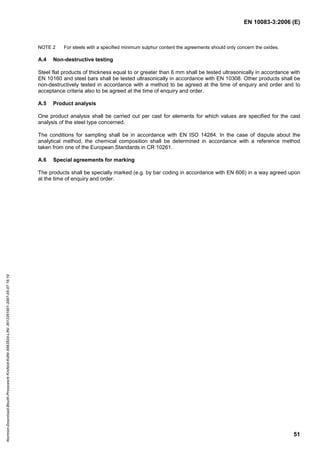 EN 10083-3:2006 (E)
51
NOTE 2 For steels with a specified minimum sulphur content the agreements should only concern the oxides.
A.4 Non-destructive testing
Steel flat products of thickness equal to or greater than 6 mm shall be tested ultrasonically in accordance with
EN 10160 and steel bars shall be tested ultrasonically in accordance with EN 10308. Other products shall be
non-destructively tested in accordance with a method to be agreed at the time of enquiry and order and to
acceptance criteria also to be agreed at the time of enquiry and order.
A.5 Product analysis
One product analysis shall be carried out per cast for elements for which values are specified for the cast
analysis of the steel type concerned.
The conditions for sampling shall be in accordance with EN ISO 14284. In the case of dispute about the
analytical method, the chemical composition shall be determined in accordance with a reference method
taken from one of the European Standards in CR 10261.
A.6 Special agreements for marking
The products shall be specially marked (e.g. by bar coding in accordance with EN 606) in a way agreed upon
at the time of enquiry and order.
Normen-Download-Beuth-Presswerk
Krefeld-KdNr.6963824-LfNr.3613261001-2007-05-07
16:10
w
w
w
.
b
z
f
x
w
.
c
o
m
 