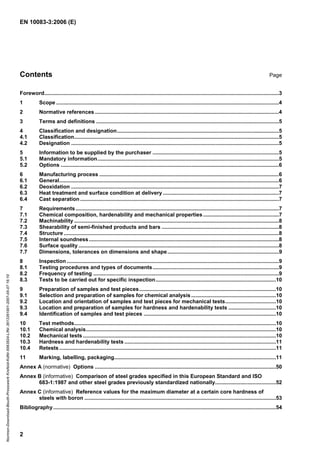 EN 10083-3:2006 (E)
2
Contents Page
Foreword..............................................................................................................................................................3
1 Scope ......................................................................................................................................................4
2 Normative references ............................................................................................................................4
3 Terms and definitions ...........................................................................................................................5
4 Classification and designation.............................................................................................................5
4.1 Classification..........................................................................................................................................5
4.2 Designation ............................................................................................................................................5
5 Information to be supplied by the purchaser .....................................................................................5
5.1 Mandatory information..........................................................................................................................5
5.2 Options ...................................................................................................................................................6
6 Manufacturing process .........................................................................................................................6
6.1 General....................................................................................................................................................6
6.2 Deoxidation ............................................................................................................................................7
6.3 Heat treatment and surface condition at delivery ..............................................................................7
6.4 Cast separation......................................................................................................................................7
7 Requirements.........................................................................................................................................7
7.1 Chemical composition, hardenability and mechanical properties...................................................7
7.2 Machinability ..........................................................................................................................................8
7.3 Shearability of semi-finished products and bars ...............................................................................8
7.4 Structure .................................................................................................................................................8
7.5 Internal soundness................................................................................................................................8
7.6 Surface quality .......................................................................................................................................8
7.7 Dimensions, tolerances on dimensions and shape...........................................................................9
8 Inspection...............................................................................................................................................9
8.1 Testing procedures and types of documents.....................................................................................9
8.2 Frequency of testing .............................................................................................................................9
8.3 Tests to be carried out for specific inspection.................................................................................10
9 Preparation of samples and test pieces............................................................................................10
9.1 Selection and preparation of samples for chemical analysis .........................................................10
9.2 Location and orientation of samples and test pieces for mechanical tests..................................10
9.3 Location and preparation of samples for hardness and hardenability tests ................................10
9.4 Identification of samples and test pieces .........................................................................................10
10 Test methods........................................................................................................................................10
10.1 Chemical analysis................................................................................................................................10
10.2 Mechanical tests ..................................................................................................................................10
10.3 Hardness and hardenability tests ......................................................................................................11
10.4 Retests ..................................................................................................................................................11
11 Marking, labelling, packaging.............................................................................................................11
Annex A (normative) Options ..........................................................................................................................50
Annex B (informative) Comparison of steel grades specified in this European Standard and ISO
683-1:1987 and other steel grades previously standardized nationally.........................................52
Annex C (informative) Reference values for the maximum diameter at a certain core hardness of
steels with boron .................................................................................................................................53
Bibliography......................................................................................................................................................54
Normen-Download-Beuth-Presswerk
Krefeld-KdNr.6963824-LfNr.3613261001-2007-05-07
16:10
w
w
w
.
b
z
f
x
w
.
c
o
m
 