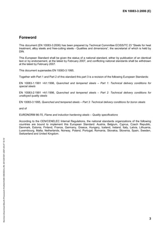 EN 10083-3:2006 (E)
3
Foreword
This document (EN 10083-3:2006) has been prepared by Technical Committee ECISS/TC 23 “Steels for heat
treatment, alloy steels and free-cutting steels - Qualities and dimensions”, the secretariat of which is held by
DIN.
This European Standard shall be given the status of a national standard, either by publication of an identical
text or by endorsement, at the latest by February 2007, and conflicting national standards shall be withdrawn
at the latest by February 2007.
This document supersedes EN 10083-3:1995.
Together with Part 1 and Part 2 of this standard this part 3 is a revision of the following European Standards:
EN 10083-1:1991 +A1:1996, Quenched and tempered steels – Part 1: Technical delivery conditions for
special steels
EN 10083-2:1991 +A1:1996, Quenched and tempered steels – Part 2: Technical delivery conditions for
unalloyed quality steels
EN 10083-3:1995, Quenched and tempered steels – Part 3: Technical delivery conditions for boron steels
and of
EURONORM 86-70, Flame and induction hardening steels – Quality specifications
According to the CEN/CENELEC Internal Regulations, the national standards organizations of the following
countries are bound to implement this European Standard: Austria, Belgium, Cyprus, Czech Republic,
Denmark, Estonia, Finland, France, Germany, Greece, Hungary, Iceland, Ireland, Italy, Latvia, Lithuania,
Luxembourg, Malta, Netherlands, Norway, Poland, Portugal, Romania, Slovakia, Slovenia, Spain, Sweden,
Switzerland and United Kingdom.
Normen-Download-Beuth-Presswerk
Krefeld-KdNr.6963824-LfNr.3613261001-2007-05-07
16:10
w
w
w
.
b
z
f
x
w
.
c
o
m
 