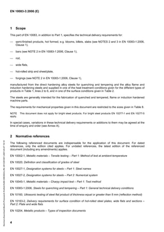 EN 10083-3:2006 (E)
4
1 Scope
This part of EN 10083, in addition to Part 1, specifies the technical delivery requirements for:
 semi-finished products, hot formed, e.g. blooms, billets, slabs (see NOTES 2 and 3 in EN 10083-1:2006,
Clause 1),
 bars (see NOTE 2 in EN 10083-1:2006, Clause 1),
 rod,
 wide flats,
 hot-rolled strip and sheet/plate,
 forgings (see NOTE 2 in EN 10083-1:2006, Clause 1),
manufactured from the direct hardening alloy steels for quenching and tempering and the alloy flame and
induction hardening steels and supplied in one of the heat treatment conditions given for the different types of
products in Table 1, lines 2 to 6, and in one of the surface conditions given in Table 2.
The steels are generally intended for the fabrication of quenched and tempered, flame or induction hardened
machine parts.
The requirements for mechanical properties given in this document are restricted to the sizes given in Table 8.
NOTE This document does not apply for bright steel products. For bright steel products EN 10277-1 and EN 10277-5
apply.
In special cases, variations in these technical delivery requirements or additions to them may be agreed at the
time of enquiry and order (see Annex A).
2 Normative references
The following referenced documents are indispensable for the application of this document. For dated
references, only the edition cited applies. For undated references, the latest edition of the referenced
document (including any amendments) applies.
EN 10002-1, Metallic materials – Tensile testing – Part 1: Method of test at ambient temperature
EN 10020, Definition and classification of grades of steel
EN 10027-1, Designation systems for steels – Part 1: Steel names
EN 10027-2, Designation systems for steels – Part 2: Numerical system
EN 10045-1, Metallic materials – Charpy impact test – Part 1: Test method
EN 10083-1:2006, Steels for quenching and tempering – Part 1: General technical delivery conditions
EN 10160, Ultrasonic testing of steel flat product of thickness equal or greater than 6 mm (reflection method)
EN 10163-2, Delivery requirements for surface condition of hot-rolled steel plates, wide flats and sections –
Part 2: Plate and wide flats
EN 10204, Metallic products – Types of inspection documents
Normen-Download-Beuth-Presswerk
Krefeld-KdNr.6963824-LfNr.3613261001-2007-05-07
16:10
w
w
w
.
b
z
f
x
w
.
c
o
m
 