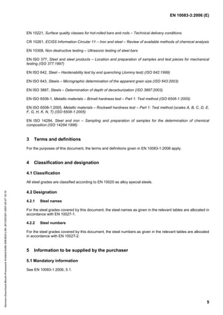 EN 10083-3:2006 (E)
5
EN 10221, Surface quality classes for hot-rolled bars and rods – Technical delivery conditions
CR 10261, ECISS Information Circular 11 – Iron and steel – Review of available methods of chemical analysis
EN 10308, Non destructive testing – Ultrasonic testing of steel bars
EN ISO 377, Steel and steel products – Location and preparation of samples and test pieces for mechanical
testing (ISO 377:1997)
EN ISO 642, Steel – Hardenability test by end quenching (Jominy test) (ISO 642:1999)
EN ISO 643, Steels – Micrographic determination of the apparent grain size (ISO 643:2003)
EN ISO 3887, Steels – Determination of depth of decarburization (ISO 3887:2003)
EN ISO 6506-1, Metallic materials – Brinell hardness test – Part 1: Test method (ISO 6506-1:2005)
EN ISO 6508-1:2005, Metallic materials – Rockwell hardness test – Part 1: Test method (scales A, B, C, D, E,
F, G, H, K, N, T) (ISO 6508-1:2005)
EN ISO 14284, Steel and iron – Sampling and preparation of samples for the determination of chemical
composition (ISO 14284:1996)
3 Terms and definitions
For the purposes of this document, the terms and definitions given in EN 10083-1:2006 apply.
4 Classification and designation
4.1 Classification
All steel grades are classified according to EN 10020 as alloy special steels.
4.2 Designation
4.2.1 Steel names
For the steel grades covered by this document, the steel names as given in the relevant tables are allocated in
accordance with EN 10027-1.
4.2.2 Steel numbers
For the steel grades covered by this document, the steel numbers as given in the relevant tables are allocated
in accordance with EN 10027-2.
5 Information to be supplied by the purchaser
5.1 Mandatory information
See EN 10083-1:2006, 5.1.
Normen-Download-Beuth-Presswerk
Krefeld-KdNr.6963824-LfNr.3613261001-2007-05-07
16:10
w
w
w
.
b
z
f
x
w
.
c
o
m
 