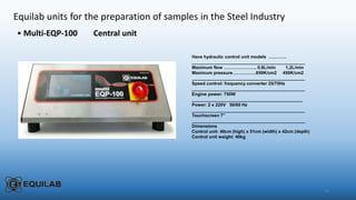 28
Equilab units for the preparation of samples in the Steel Industry
• Multi-EQP-100 Central unit
Have hydraulic control unit models …………
______________________________________________
Maximum flow …………………. 0,8L/min 1,2L/min
Maximum pressure…………….650K/cm2 450K/cm2
______________________________________________
Speed control: frequency converter 25/75Hz
______________________________________________
Engine power: 750W
_____________________________________________
Power: 2 x 220V 50/60 Hz
______________________________________________
Touchscreen 7”
______________________________________________
Dimensions
Control unit: 40cm (high) x 51cm (width) x 42cm (depth)
Control unit weight: 40kg
 