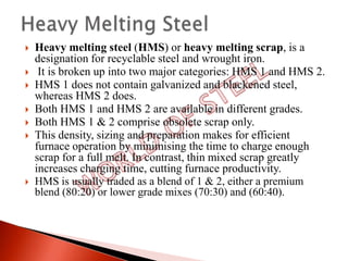    Heavy melting steel (HMS) or heavy melting scrap, is a
    designation for recyclable steel and wrought iron.
    It is broken up into two major categories: HMS 1 and HMS 2.
   HMS 1 does not contain galvanized and blackened steel,
    whereas HMS 2 does.
   Both HMS 1 and HMS 2 are available in different grades.
   Both HMS 1 & 2 comprise obsolete scrap only.
   This density, sizing and preparation makes for efficient
    furnace operation by minimising the time to charge enough
    scrap for a full melt. In contrast, thin mixed scrap greatly
    increases charging time, cutting furnace productivity.
   HMS is usually traded as a blend of 1 & 2, either a premium
    blend (80:20) or lower grade mixes (70:30) and (60:40).
 