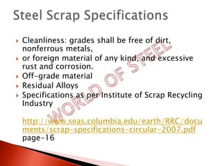    Cleanliness: grades shall be free of dirt,
    nonferrous metals,
   or foreign material of any kind, and excessive
    rust and corrosion.
   Off-grade material
   Residual Alloys
   Specifications as per Institute of Scrap Recycling
    Industry

    http://www.seas.columbia.edu/earth/RRC/docu
    ments/scrap-specifications-circular-2007.pdf
    page-16
 