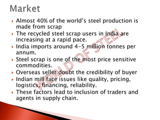    Almost 40% of the world’s steel production is
    made from scrap
   The recycled steel scrap users in India are
    increasing at a rapid pace.
   India imports around 4-5 million tonnes per
    annum.
   Steel scrap is one of the most price sensitive
    commodities.
   Overseas seller doubt the credibility of buyer
   Indian mill face issues like quality, pricing,
    logistics, financing, reliability.
   These factors lead to inclusion of traders and
    agents in supply chain.
 