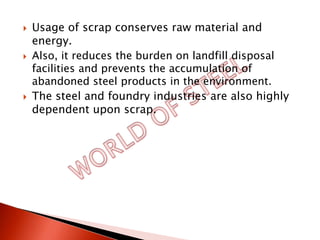   Usage of scrap conserves raw material and
    energy.
   Also, it reduces the burden on landfill disposal
    facilities and prevents the accumulation of
    abandoned steel products in the environment.
   The steel and foundry industries are also highly
    dependent upon scrap.
 