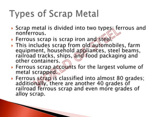    Scrap metal is divided into two types: ferrous and
    nonferrous.
   Ferrous scrap is scrap iron and steel.
   This includes scrap from old automobiles, farm
    equipment, household appliances, steel beams,
    railroad tracks, ships, and food packaging and
    other containers.
   Ferrous scrap accounts for the largest volume of
    metal scrapped.
   Ferrous scrap is classified into almost 80 grades;
    additionally, there are another 40 grades of
    railroad ferrous scrap and even more grades of
    alloy scrap.
 