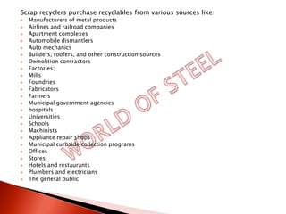 Scrap recyclers purchase recyclables from various sources like:
   Manufacturers of metal products
   Airlines and railroad companies
   Apartment complexes
   Automobile dismantlers
   Auto mechanics
   Builders, roofers, and other construction sources
   Demolition contractors
   Factories;
   Mills
   Foundries
   Fabricators
   Farmers
   Municipal government agencies
   hospitals
   Universities
   Schools
   Machinists
   Appliance repair shops
   Municipal curbside collection programs
   Offices
   Stores
   Hotels and restaurants
   Plumbers and electricians
   The general public
 