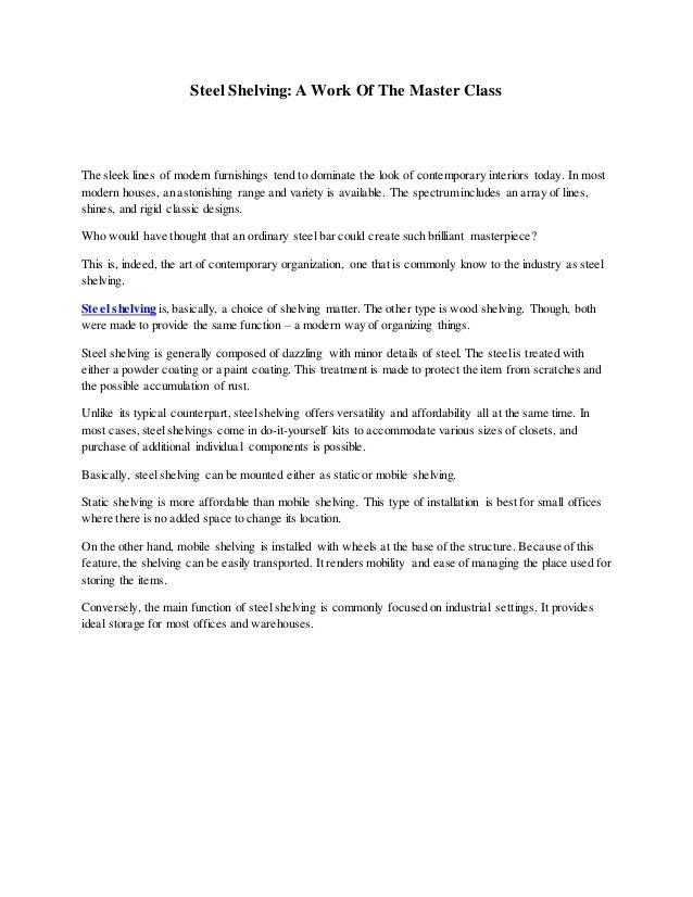 Steel Shelving: A Work Of The Master Class
The sleek lines of modern furnishings tend to dominate the look of contemporary interiors today. In most
modern houses, an astonishing range and variety is available. The spectrum includes an array of lines,
shines, and rigid classic designs.
Who would have thought that an ordinary steel bar could create such brilliant masterpiece?
This is, indeed, the art of contemporary organization, one that is commonly know to the industry as steel
shelving.
Steel shelving is,basically, a choice of shelving matter. The other type is wood shelving. Though, both
were made to provide the same function – a modern way of organizing things.
Steel shelving is generally composed of dazzling with minor details of steel. The steelis treated with
either a powder coating or a paint coating. This treatment is made to protect the item from scratches and
the possible accumulation of rust.
Unlike its typical counterpart, steelshelving offers versatility and affordability all at the same time. In
most cases,steelshelvings come in do-it-yourself kits to accommodate various sizes of closets, and
purchase of additional individual components is possible.
Basically, steelshelving can be mounted either as static or mobile shelving.
Static shelving is more affordable than mobile shelving. This type of installation is best for small offices
where there is no added space to change its location.
On the other hand, mobile shelving is installed with wheels at the base of the structure. Because of this
feature,the shelving can be easily transported. It renders mobility and ease of managing the place used for
storing the items.
Conversely, the main function of steel shelving is commonly focused on industrial settings. It provides
ideal storage for most offices and warehouses.
 