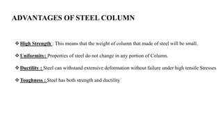 ADVANTAGES OF STEEL COLUMN
High Strength : This means that the weight of column that made of steel will be small.
Uniformity: Properties of steel do not change in any portion of Column.
Ductility : Steel can withstand extensive deformation without failure under high tensile Stresses
Toughness : Steel has both strength and ductility
 