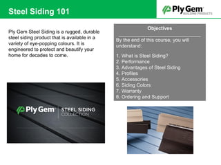 Ply Gem Steel Siding is a rugged, durable
steel siding product that is available in a
variety of eye-popping colours. It is
engineered to protect and beautify your
home for decades to come.
Steel Siding 101
Objectives
______________________________
By the end of this course, you will
understand:
1. What is Steel Siding?
2. Performance
3. Advantages of Steel Siding
4. Profiles
5. Accessories
6. Siding Colors
7. Warranty
8. Ordering and Support
T
 