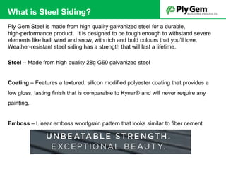Ply Gem Steel is made from high quality galvanized steel for a durable,
high-performance product. It is designed to be tough enough to withstand severe
elements like hail, wind and snow, with rich and bold colours that you’ll love.
Weather-resistant steel siding has a strength that will last a lifetime.
Steel – Made from high quality 28g G60 galvanized steel
Coating – Features a textured, silicon modified polyester coating that provides a
low gloss, lasting finish that is comparable to Kynar® and will never require any
painting.
Emboss – Linear emboss woodgrain pattern that looks similar to fiber cement
What is Steel Siding?
 
